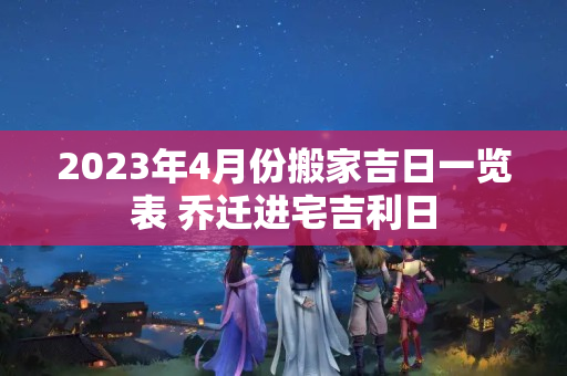 2023年4月份搬家吉日一览表 乔迁进宅吉利日