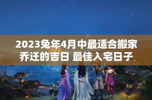 2023兔年4月中最适合搬家乔迁的吉日 最佳入宅日子