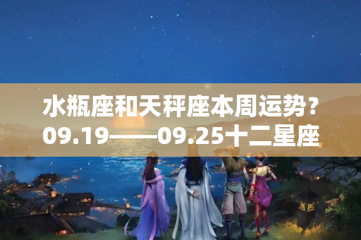 水瓶座和天秤座本周运势？09.19——09.25十二星座一周运势指南