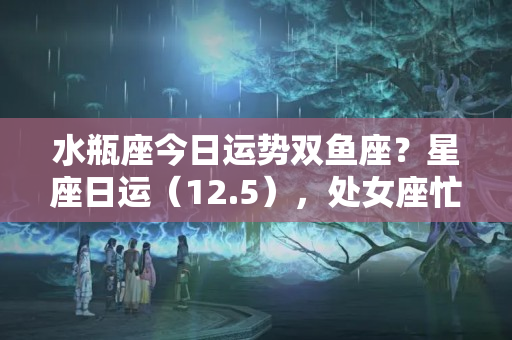 水瓶座今日运势双鱼座？星座日运（12.5），处女座忙碌，双鱼座无聊，水瓶座压力大