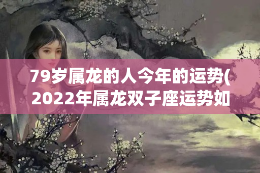 79岁属龙的人今年的运势(2022年属龙双子座运势如何)