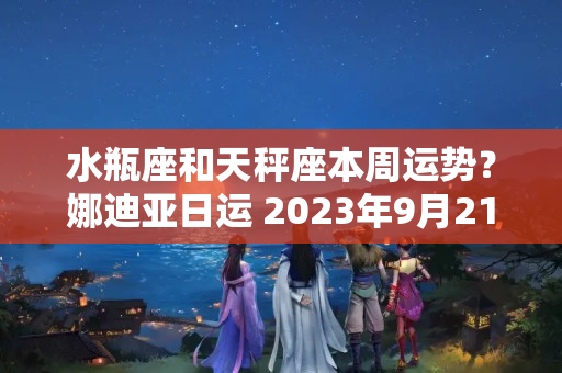 水瓶座和天秤座本周运势？娜迪亚日运 2023年9月21-22日 每日星座运势