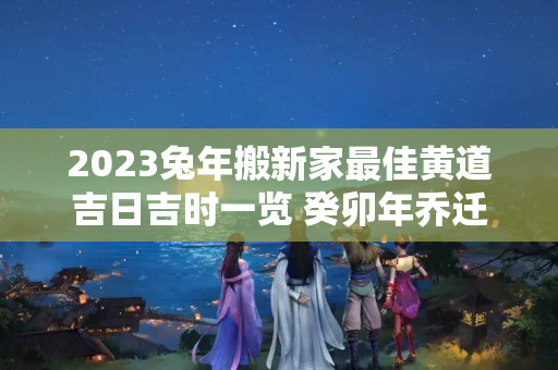 2023兔年搬新家最佳黄道吉日吉时一览 癸卯年乔迁新居的日子