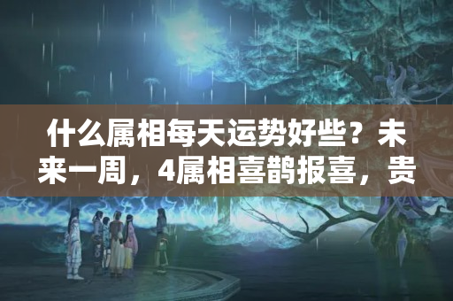 什么属相每天运势好些？未来一周，4属相喜鹊报喜，贵人相助，事业进步，生活蒸蒸日上