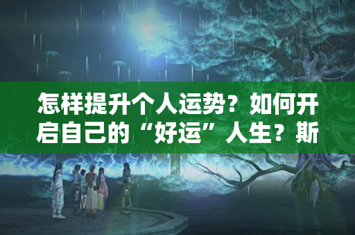 怎样提升个人运势？如何开启自己的“好运”人生？斯坦福教授：记住这3条处世之道