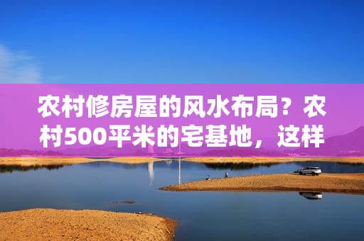 农村修房屋的风水布局？农村500平米的宅基地，这样设计更合理，庭院土地不要全部硬化