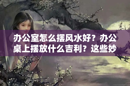 办公室怎么摆风水好？办公桌上摆放什么吉利？这些妙招助你前程似锦