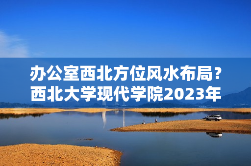 办公室西北方位风水布局？西北大学现代学院2023年招生章程