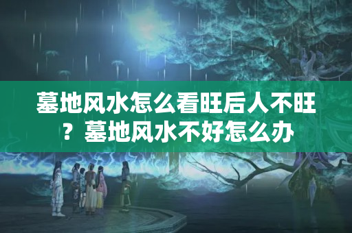 墓地风水怎么看旺后人不旺？墓地风水不好怎么办