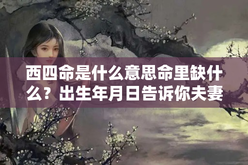 西四命是什么意思命里缺什么？出生年月日告诉你夫妻感情是否能白头偕老？婚姻上是否存在二婚？