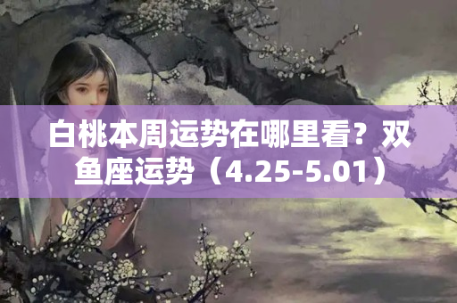 白桃本周运势在哪里看？双鱼座运势（4.25-5.01）