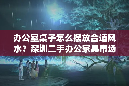 办公室桌子怎么摆放合适风水？深圳二手办公家具市场的办公桌椅该如何选择？