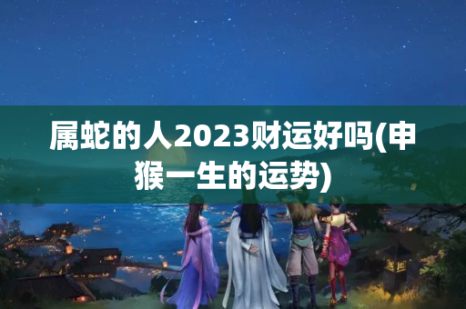 属蛇的人2023财运好吗(申猴一生的运势)