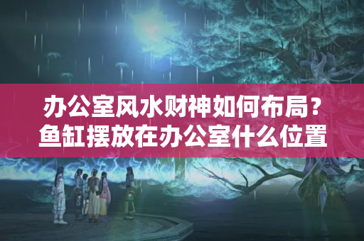 办公室风水财神如何布局？鱼缸摆放在办公室什么位置好？