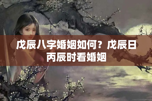 戊辰八字婚姻如何？戊辰日丙辰时看婚姻