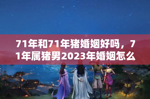 71年和71年猪婚姻好吗，71年属猪男2023年婚姻怎么样？1971年猪男2023年离婚吗