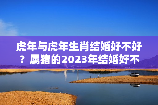 虎年与虎年生肖结婚好不好？属猪的2023年结婚好不好