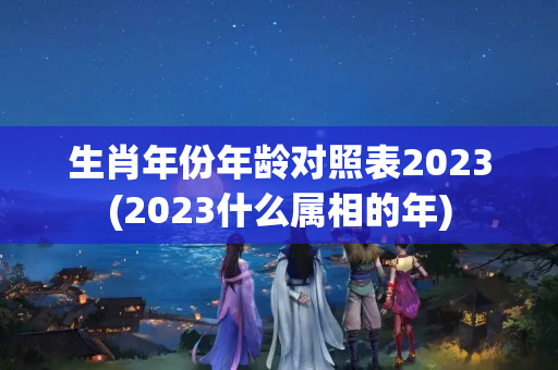 生肖年份年龄对照表2023(2023什么属相的年)