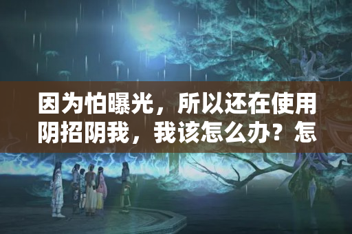 因为怕曝光，所以还在使用阴招阴我，我该怎么办？怎么摆脱？？犯小人会怎样防使阴招的小人