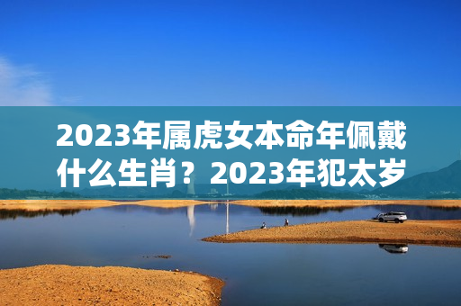 2023年属虎女本命年佩戴什么生肖？2023年犯太岁的猴佩戴什么