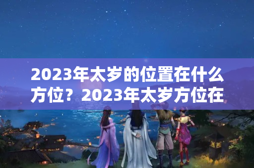 2023年太岁的位置在什么方位？2023年太岁方位在哪个方向