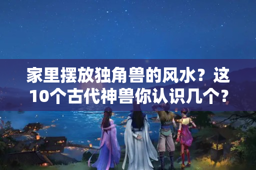 家里摆放独角兽的风水？这10个古代神兽你认识几个？超过3个算你厉害！