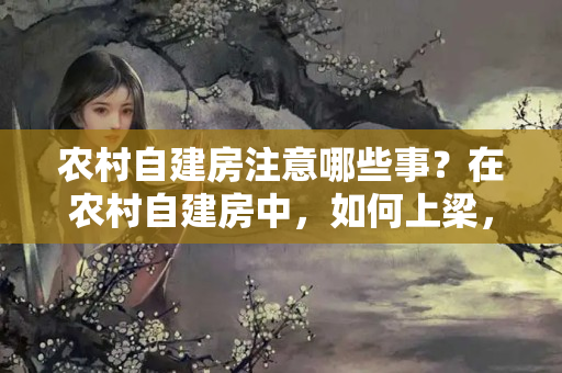 农村自建房注意哪些事？在农村自建房中，如何上梁，有什么讲究没？