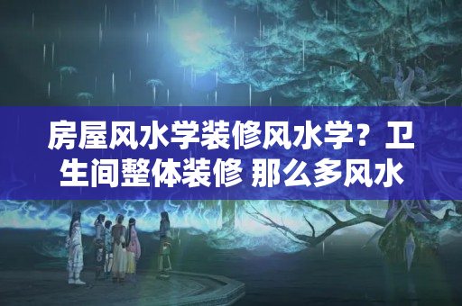 房屋风水学装修风水学？卫生间整体装修 那么多风水禁忌 该如何是好？