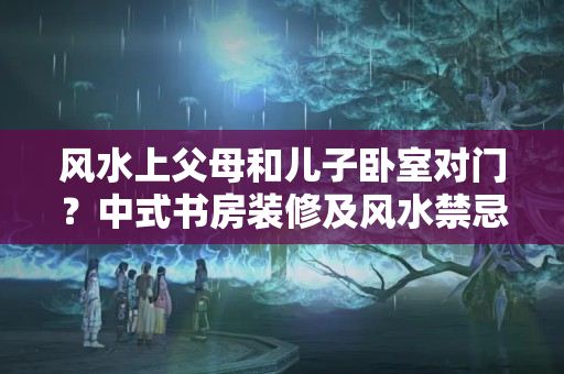 风水上父母和儿子卧室对门？中式书房装修及风水禁忌！