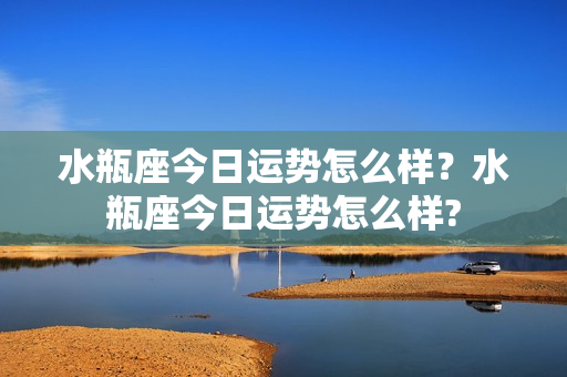 水瓶座今日运势怎么样？水瓶座今日运势怎么样?