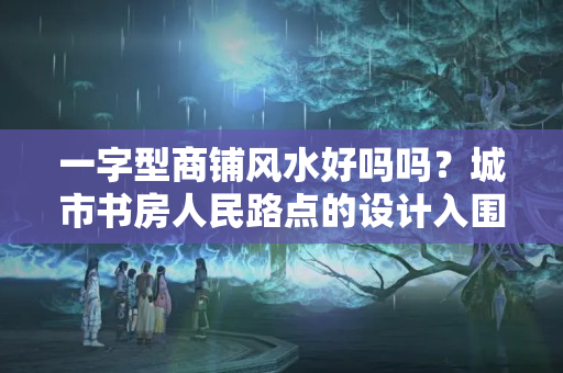 一字型商铺风水好吗吗？城市书房人民路点的设计入围方案出炉 你中意哪个