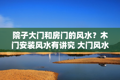 院子大门和房门的风水？木门安装风水有讲究 大门风水尺寸的含义解析