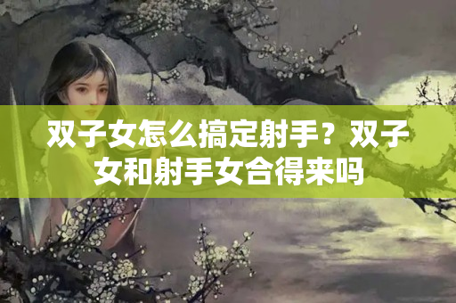 双子女怎么搞定射手？双子女和射手女合得来吗