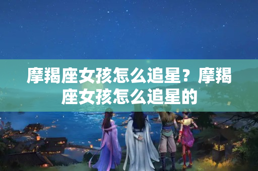 摩羯座女孩怎么追星？摩羯座女孩怎么追星的