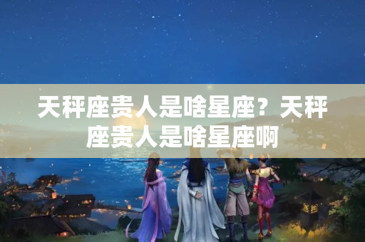 天秤座贵人是啥星座？天秤座贵人是啥星座啊