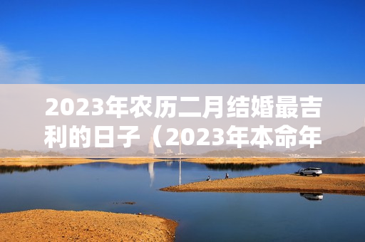 2023年农历二月结婚最吉利的日子（2023年本命年结婚好不好）