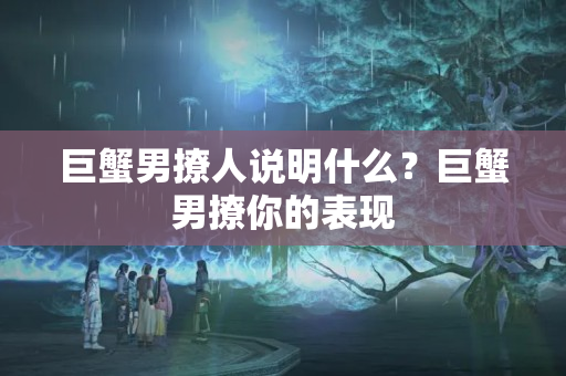 巨蟹男撩人说明什么？巨蟹男撩你的表现