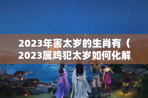 2023年害太岁的生肖有（2023属鸡犯太岁如何化解）