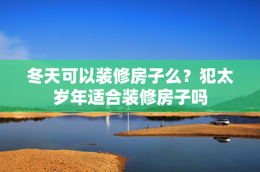 冬天可以装修房子么？犯太岁年适合装修房子吗