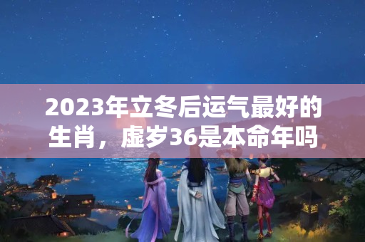 2023年立冬后运气最好的生肖，虚岁36是本命年吗