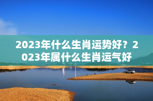 2023年什么生肖运势好？2023年属什么生肖运气好