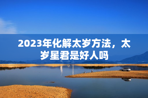 2023年化解太岁方法，太岁星君是好人吗