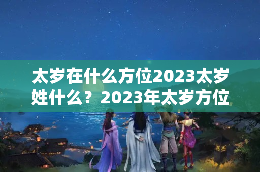 太岁在什么方位2023太岁姓什么？2023年太岁方位在哪个方向