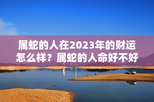 属蛇的人在2023年的财运怎么样？属蛇的人命好不好请给我搜一下