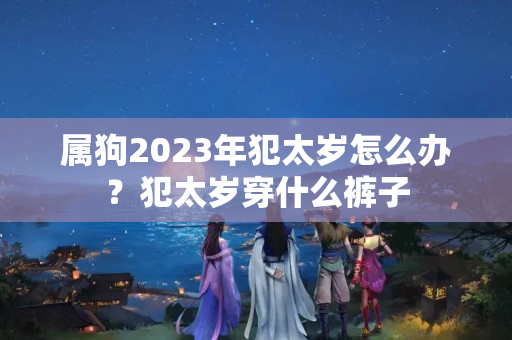 属狗2023年犯太岁怎么办？犯太岁穿什么裤子