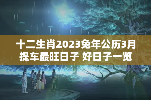 十二生肖2023兔年公历3月提车最旺日子 好日子一览表