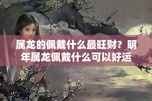 属龙的佩戴什么最旺财？明年属龙佩戴什么可以好运