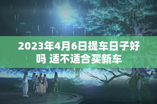 2023年4月6日提车日子好吗 适不适合买新车