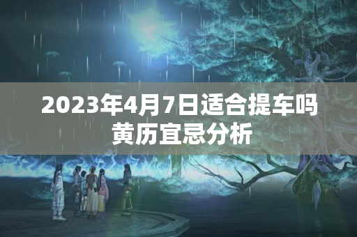 2023年4月7日适合提车吗 黄历宜忌分析