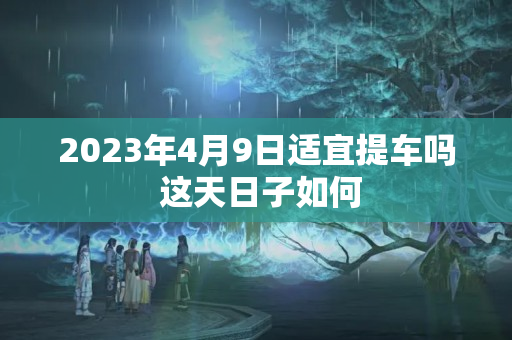 2023年4月9日适宜提车吗 这天日子如何